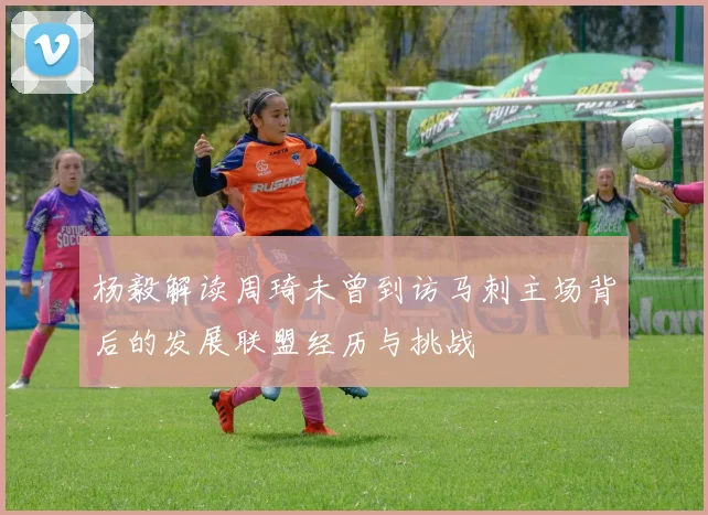 杨毅解读周琦未曾到访马刺主场背后的发展联盟经历与挑战