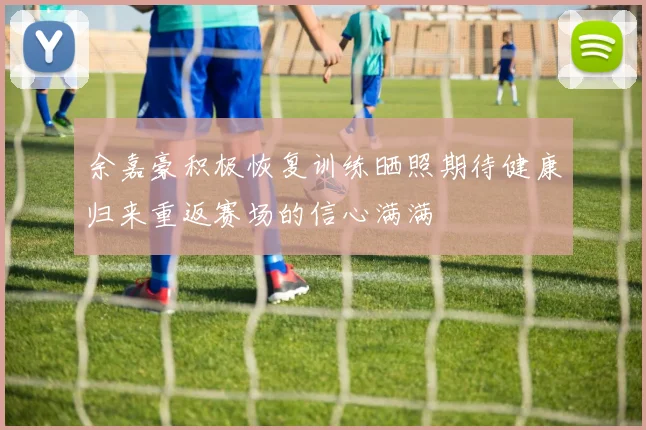 余嘉豪积极恢复训练晒照期待健康归来重返赛场的信心满满