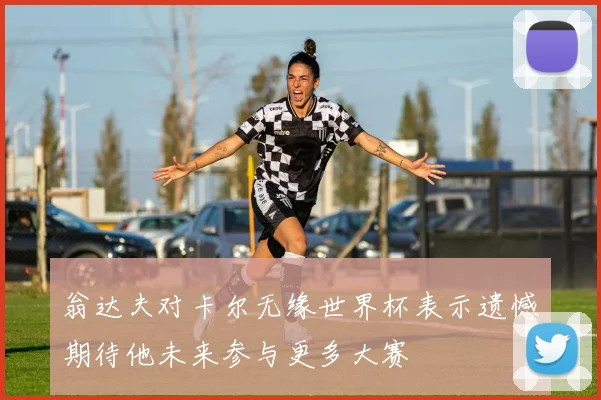 翁达夫对卡尔无缘世界杯表示遗憾期待他未来参与更多大赛