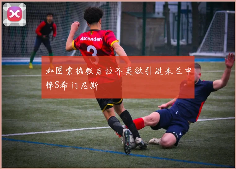 加图索执教后拉齐奥欲引进米兰中锋S希门尼斯