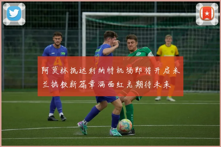 阿莫林抵达利纳特机场即将开启米兰执教新篇章满面红光期待未来