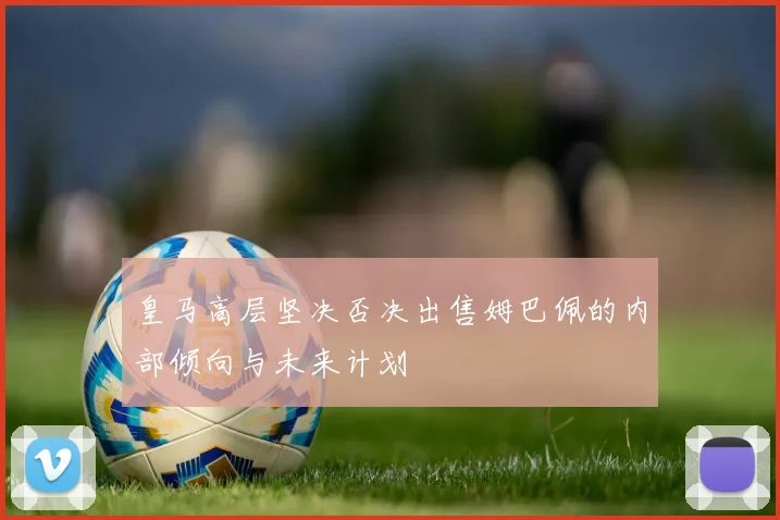 皇马高层坚决否决出售姆巴佩的内部倾向与未来计划