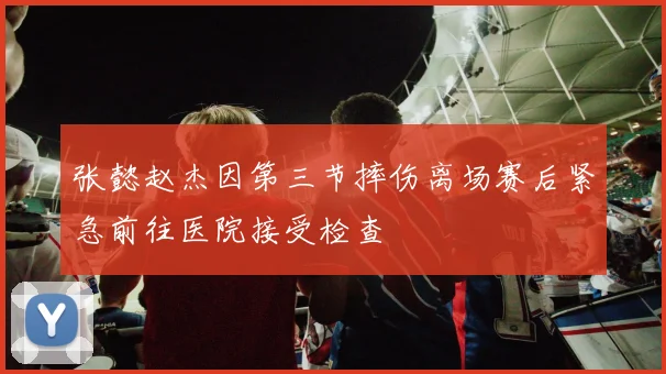 张懿赵杰因第三节摔伤离场赛后紧急前往医院接受检查