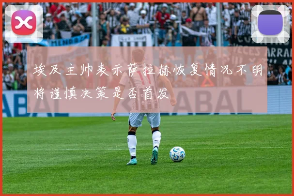 埃及主帅表示萨拉赫恢复情况不明将谨慎决策是否首发