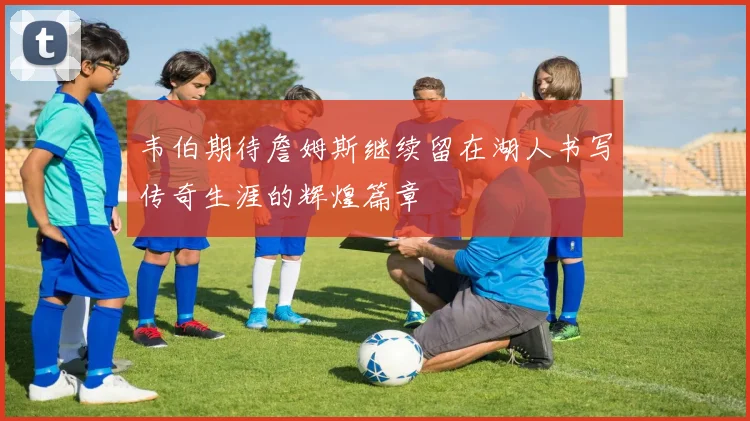韦伯期待詹姆斯继续留在湖人书写传奇生涯的辉煌篇章