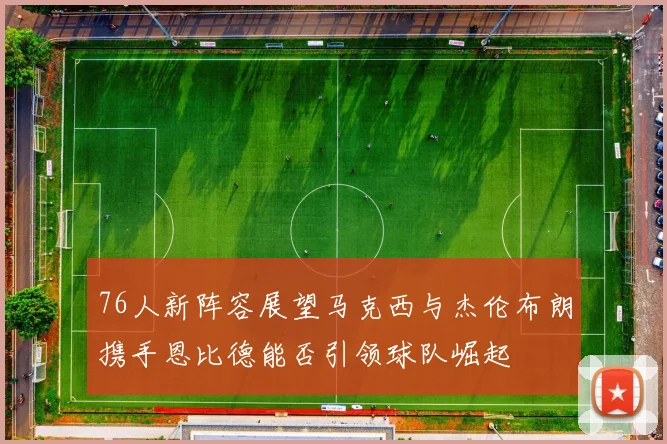 76人新阵容展望马克西与杰伦布朗携手恩比德能否引领球队崛起
