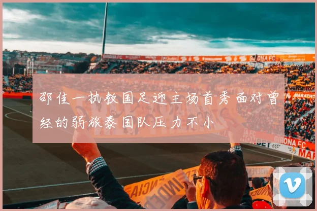 邵佳一执教国足迎主场首秀面对曾经的弱旅泰国队压力不小