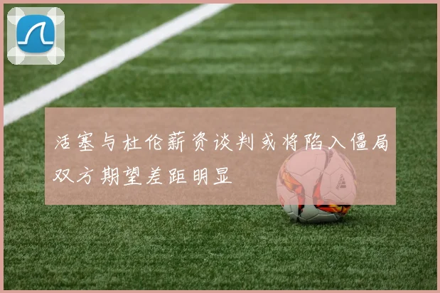 活塞与杜伦薪资谈判或将陷入僵局双方期望差距明显