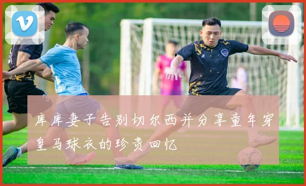 库库妻子告别切尔西并分享童年穿皇马球衣的珍贵回忆