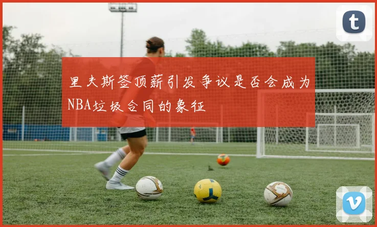 里夫斯签顶薪引发争议是否会成为NBA垃圾合同的象征