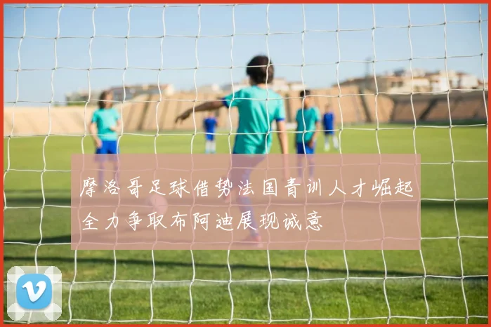 摩洛哥足球借势法国青训人才崛起全力争取布阿迪展现诚意