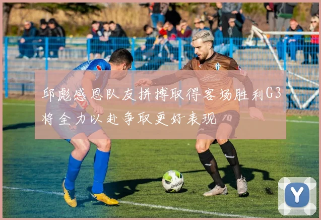 邱彪感恩队友拼搏取得客场胜利G3将全力以赴争取更好表现