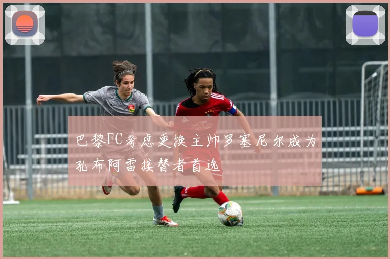 巴黎FC考虑更换主帅罗塞尼尔成为孔布阿雷接替者首选