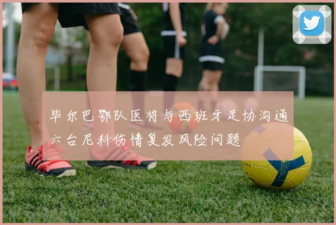毕尔巴鄂队医将与西班牙足协沟通六台尼科伤情复发风险问题