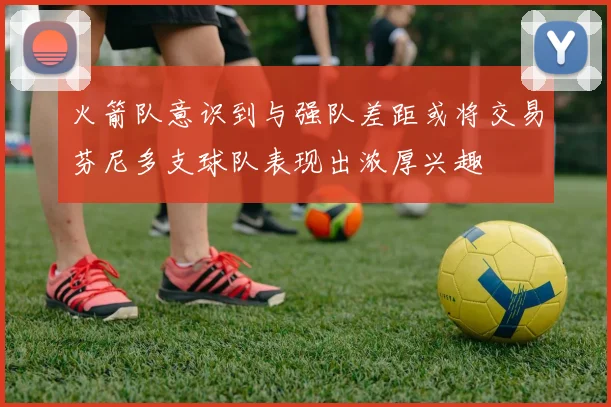 火箭队意识到与强队差距或将交易芬尼多支球队表现出浓厚兴趣