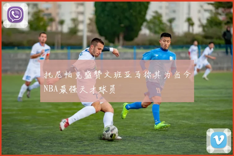 托尼帕克盛赞文班亚马称其为当今NBA最强天才球员