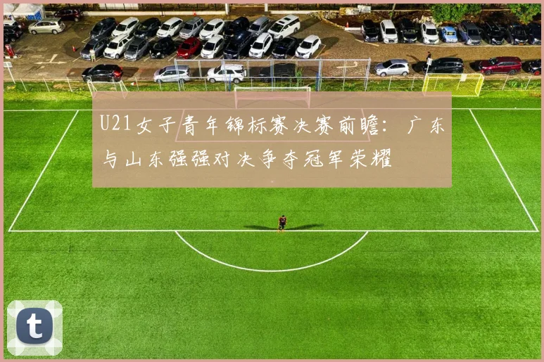 U21女子青年锦标赛决赛前瞻：广东与山东强强对决争夺冠军荣耀
