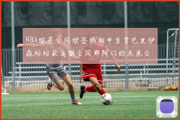 NBA球员合同续签热潮申京贾巴里伊森纷纷获高额合同那阿门的未来合同将如何定价