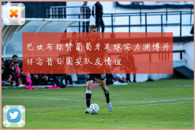 巴坎布称赞葡萄牙足球实力渊博并怀念昔日国安队友情谊